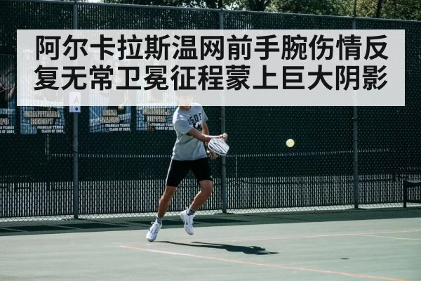 阿尔卡拉斯温网前手腕伤情反复无常卫冕征程蒙上巨大阴影