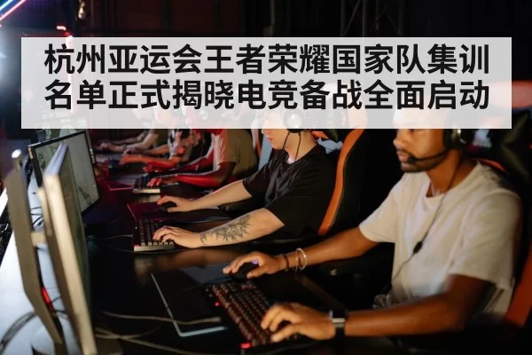 杭州亚运会王者荣耀国家队集训名单正式揭晓电竞备战全面启动