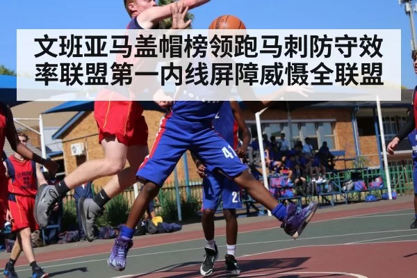 文班亚马盖帽榜领跑马刺防守效率联盟第一内线屏障威慑全联盟