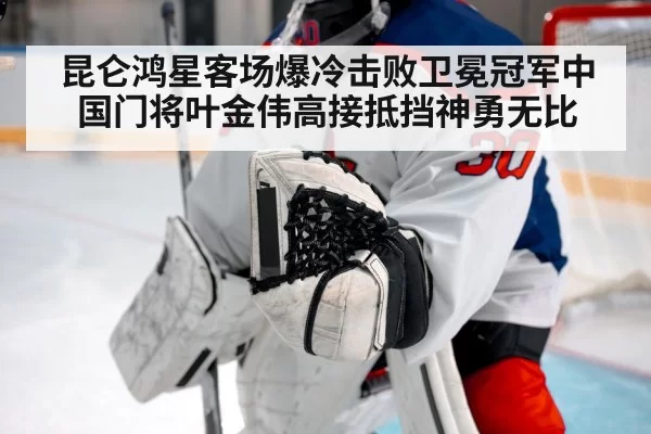 昆仑鸿星客场爆冷击败卫冕冠军中国门将叶金伟高接抵挡神勇无比